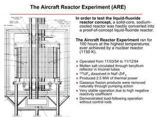 The Aircraft Reactor Experiment (ARE)

                 In order to test the liquid-fluoride
                   reactor concept, a solid-core, sodium-
                   cooled reactor was hastily converted into
                   a proof-of-concept liquid-fluoride reactor.

                 The Aircraft Reactor Experiment ran for
                   100 hours at the highest temperatures
                   ever achieved by a nuclear reactor
                   (1150 K).

                 ♦ Operated from 11/03/54 to 11/12/54
                 ♦ Molten salt circulated through beryllium
                   reflector in Inconel tubes
                 ♦ 235UF4 dissolved in NaF-ZrF4
                 ♦ Produced 2.5 MW of thermal power
                 ♦ Gaseous fission products were removed
                   naturally through pumping action
                 ♦ Very stable operation due to high negative
                   reactivity coefficient
                 ♦ Demonstrated load-following operation
                   without control rods
 