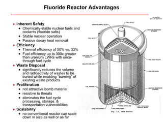 Fluoride Reactor Advantages

♦ Inherent Safety
   • Chemically-stable nuclear fuels and
     coolants (fluoride salts)
   • Stable nuclear operation
   • Passive decay heat removal
♦ Efficiency
   • Thermal efficiency of 50% vs. 33%
   • Fuel efficiency up to 300x greater
     than uranium LWRs with once-
     through fuel cycle
♦ Waste Disposal
   • significantly reduces the volume
     and radioactivity of wastes to be
     buried while enabling “burning” of
     existing waste products
♦ Proliferation
   • not attractive bomb material
   • resistive to threats
   • eliminates the fuel cycle
     processing, storage, &
     transportation vulnerabilities
♦ Scalability
   • no conventional reactor can scale
     down in size as well or as far
 