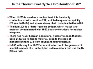 Is the Thorium Fuel Cycle a Proliferation Risk?



♦ When U-233 is used as a nuclear fuel, it is inevitably
  contaminated with uranium-232, which decays rather quickly
  (78 year half-life) and whose decay chain includes thallium-208.
♦ Thallium-208 is a “hard” gamma emitter, which makes any
  uranium contaminated with U-232 nearly worthless for nuclear
  weapons.
♦ There has never been an operational nuclear weapon that has
  used U-233 as its fissile material, despite the ease of
  manufacturing U-233 from abundant natural thorium.
♦ U-233 with very low U-232 contamination could be generated in
  special reactors like Hanford, but not in reactors that use the U-
  233 as fuel.
 
