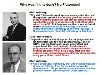 Why wasn’t this done? No Plutonium!

     Alvin Weinberg:
     “Why didn't the molten-salt system, so elegant and so well
        thought-out, prevail? I've already given the political
        reason: that the plutonium fast breeder arrived first and
        was therefore able to consolidate its political position
        within the AEC. But there was another, more technical
        reason. [Fluoride reactor] technology is entirely
        different from the technology of any other reactor. To
        the inexperienced, [fluoride] technology is daunting…

     “Mac” MacPherson:
     The political and technical support for the program in the
        United States was too thin geographically…only at
        ORNL was the technology really understood and
        appreciated. The thorium-fueled fluoride reactor
        program was in competition with the plutonium fast
        breeder program, which got an early start and had
        copious government development funds being spent in
        many parts of the United States.

     Alvin Weinberg:
     “It was a successful technology that was dropped because
         it was too different from the main lines of reactor
         development… I hope that in a second nuclear era, the
         [fluoride-reactor] technology will be resurrected.”
 