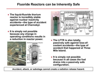 Fluoride Reactors can be Inherently Safe


♦ The liquid-fluoride thorium
  reactor is incredibly stable
  against nuclear reactivity
  accidents—the type of accident
  experienced at Chernobyl.

♦ It is simply not possible
  because any change in
  operating conditions results in
  a reduction in reactor power.          ♦ The LFTR is also totally,
                                           passively safe against loss-of-
                                           coolant accidents—the type of
                                           accident that happened at Three
                                           Mile Island.

                                         ♦ It is simply not possible
                                           because in all cases the fuel
                                           drains into a passively safe
                                           configuration.
    Accident, attack, or sabotage cannot create a radiation release hazard.
 