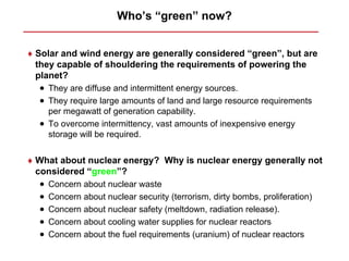 Who’s “green” now?


♦ Solar and wind energy are generally considered “green”, but are
  they capable of shouldering the requirements of powering the
  planet?
  • They are diffuse and intermittent energy sources.
  • They require large amounts of land and large resource requirements
    per megawatt of generation capability.
  • To overcome intermittency, vast amounts of inexpensive energy
    storage will be required.


♦ What about nuclear energy? Why is nuclear energy generally not
  considered “green”?
  •   Concern about nuclear waste
  •   Concern about nuclear security (terrorism, dirty bombs, proliferation)
  •   Concern about nuclear safety (meltdown, radiation release).
  •   Concern about cooling water supplies for nuclear reactors
  •   Concern about the fuel requirements (uranium) of nuclear reactors
 