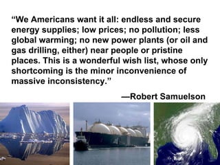 “We Americans want it all: endless and secure
energy supplies; low prices; no pollution; less
global warming; no new power plants (or oil and
gas drilling, either) near people or pristine
places. This is a wonderful wish list, whose only
shortcoming is the minor inconvenience of
massive inconsistency.”
                           —Robert Samuelson
 