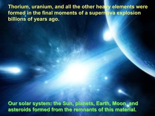 Thorium, uranium, and all the other heavy elements were
         Supernova—Birth of the Heavy Elements
formed in the final moments of a supernova explosion
billions of years ago.




Our solar system: the Sun, planets, Earth, Moon, and
asteroids formed from the remnants of this material.
 