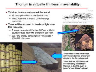 Thorium is virtually limitless in availability,

♦ Thorium is abundant around the world
   • 12 parts-per-million in the Earth’s crust
   • India, Australia, Canada, US have large
     resources.
♦ There will be no need to horde or fight over
  this resource
   • A single mine site at the Lemhi Pass in Idaho
     could produce 4500 MT of thorium per year.
   • 2007 US energy consumption = 95 quads =
     2580 MT of thorium




                                                     The United States has buried
                                                     3200 metric tonnes of thorium
                                                     nitrate in the Nevada desert.
                                                     There are 160,000 tonnes of
                                                     economically extractable
                                                     thorium in the US, even at
                                                     today’s “worthless” prices!
 