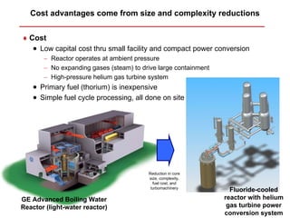 Cost advantages come from size and complexity reductions


♦ Cost
    • Low capital cost thru small facility and compact power conversion
       − Reactor operates at ambient pressure
       − No expanding gases (steam) to drive large containment
       − High-pressure helium gas turbine system
    • Primary fuel (thorium) is inexpensive
    • Simple fuel cycle processing, all done on site




                                         Reduction in core
                                         size, complexity,
                                           fuel cost, and
                                          turbomachinery
                                                                   Fluoride-cooled
GE Advanced Boiling Water                                        reactor with helium
Reactor (light-water reactor)                                     gas turbine power
                                                                 conversion system
 