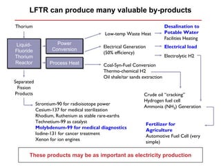 LFTR can produce many valuable by-products

Thorium                                                                   Desalination to
                                          Low-temp Waste Heat             Potable Water
                                                                          Facilities Heating
 Liquid-
 Liquid-             Power
                     Power
                                         Electrical Generation            Electrical load
Fluoride
Fluoride           Conversion
                   Conversion
                                         (50% efficiency)
Thorium
Thorium                                                                   Electrolytic H2
Reactor
Reactor           Process Heat
                  Process Heat           Coal-Syn-Fuel Conversion
                                         Thermo-chemical H2
                                         Oil shale/tar sands extraction
Separated
 Fission
Products                                                     Crude oil “cracking”
                                                             Hydrogen fuel cell
            Strontium-90 for radioisotope power
                                                             Ammonia (NH3) Generation
            Cesium-137 for medical sterilization
            Rhodium, Ruthenium as stable rare-earths
            Technetium-99 as catalyst
                                                                 Fertilizer for
            Molybdenum-99 for medical diagnostics
                                                                 Agriculture
            Iodine-131 for cancer treatment
                                                                 Automotive Fuel Cell (very
            Xenon for ion engines
                                                                 simple)

       These products may be as important as electricity production
 