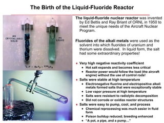 The Birth of the Liquid-Fluoride Reactor
                 The liquid-fluoride nuclear reactor was invented
                   by Ed Bettis and Ray Briant of ORNL in 1950 to
                   meet the unique needs of the Aircraft Nuclear
                   Program.

                 Fluorides of the alkali metals were used as the
                   solvent into which fluorides of uranium and
                   thorium were dissolved. In liquid form, the salt
                   had some extraordinary properties!

                 ♦ Very high negative reactivity coefficient
                    • Hot salt expands and becomes less critical
                    • Reactor power would follow the load (the aircraft
                       engine) without the use of control rods!
                 ♦ Salts were stable at high temperature
                    • Electronegative fluorine and electropositive alkali
                      metals formed salts that were exceptionally stable
                    • Low vapor pressure at high temperature
                    • Salts were resistant to radiolytic decomposition
                    • Did not corrode or oxidize reactor structures
                 ♦ Salts were easy to pump, cool, and process
                    • Chemical reprocessing was much easier in fluid
                      form
                    • Poison buildup reduced; breeding enhanced
                    • “A pot, a pipe, and a pump…”
 