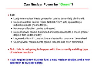 Can Nuclear Power be “Green”?


♦ Yes!
   • Long-term nuclear waste generation can be essentially eliminated.
   • Nuclear reactors can be made INHERENTLY safe against large
       radiation release (no meltdown).
   •   Nuclear proliferation can be addressed.
   •   Nuclear power can be distributed and decentralized to a much greater
       degree than is done today.
   •   Large reductions in construction and operation costs can be realized.
   •   Cooling water requirements can be reduced and even eliminated.


♦ But…this is not going to happen with the currently existing type
  of nuclear reactors.

♦ It will require a new nuclear fuel, a new nuclear design, and a new
  approach to nuclear safety.
 