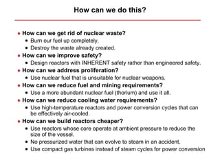 How can we do this?


♦ How can we get rid of nuclear waste?
  • Burn our fuel up completely.
  • Destroy the waste already created.
♦ How can we improve safety?
  • Design reactors with INHERENT safety rather than engineered safety.
♦ How can we address proliferation?
  • Use nuclear fuel that is unsuitable for nuclear weapons.
♦ How can we reduce fuel and mining requirements?
  • Use a more abundant nuclear fuel (thorium) and use it all.
♦ How can we reduce cooling water requirements?
  • Use high-temperature reactors and power conversion cycles that can
    be effectively air-cooled.
♦ How can we build reactors cheaper?
  • Use reactors whose core operate at ambient pressure to reduce the
    size of the vessel.
  • No pressurized water that can evolve to steam in an accident.
  • Use compact gas turbines instead of steam cycles for power conversion
 