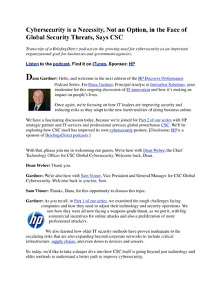 Cybersecurity is a Necessity, Not an Option, in the Face of
Global Security Threats, Says CSC
Transcript of a BrieﬁngDirect podcast on the growing need for cybersecurity as an important
organizational goal for businesses and government agencies.
Listen to the podcast. Find it on iTunes. Sponsor: HP
Dana Gardner: Hello, and welcome to the next edition of the HP Discover Performance
Podcast Series. I'm Dana Gardner, Principal Analyst at Interarbor Solutions, your
moderator for this ongoing discussion of IT innovation and how it’s making an
impact on people’s lives.
Once again, we're focusing on how IT leaders are improving security and
reducing risks as they adapt to the new harsh realities of doing business online.
We have a fascinating discussion today, because we're joined for Part 2 of our series with HP
strategic partner and IT services and professional services global powerhouse CSC. We'll be
exploring how CSC itself has improved its own cybersecurity posture. [Disclosure: HP is a
sponsor of BrieﬁngsDirect podcasts.]
With that, please join me in welcoming our guests. We're here with Dean Weber, the Chief
Technology Ofﬁcer for CSC Global Cybersecurity. Welcome back, Dean.
Dean Weber: Thank you.
Gardner: We're also here with Sam Visner, Vice President and General Manager for CSC Global
Cybersecurity. Welcome back to you too, Sam.
Sam Visner: Thanks, Dana, for this opportunity to discuss this topic.
Gardner: As you recall, in Part 1 of our series, we examined the tough challenges facing
companies and how they need to adjust their technology and security operations. We
saw how they were all now facing a weapons-grade threat, as we put it, with big
commercial incentives for online attacks and also a proliferation of more
professional attackers.
We also learned how older IT security methods have proven inadequate to the
escalating risks that are also expanding beyond corporate networks to include critical
infrastructure, supply chains, and even down to devices and sensors.
So today, we'd like to take a deeper dive into how CSC itself is going beyond just technology and
older methods to understand a better path to improve cybersecurity.
 