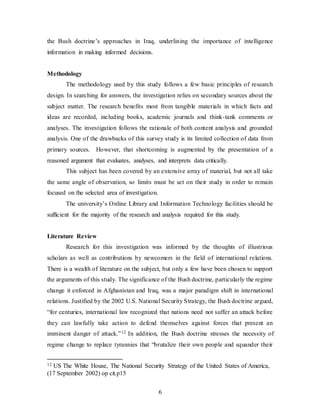 6
the Bush doctrine’s approaches in Iraq, underlining the importance of intelligence
information in making informed decisions.
Methodology
The methodology used by this study follows a few basic principles of research
design. In searching for answers, the investigation relies on secondary sources about the
subject matter. The research benefits most from tangible materials in which facts and
ideas are recorded, including books, academic journals and think-tank comments or
analyses. The investigation follows the rationale of both content analysis and grounded
analysis. One of the drawbacks of this survey study is its limited collection of data from
primary sources. However, that shortcoming is augmented by the presentation of a
reasoned argument that evaluates, analyses, and interprets data critically.
This subject has been covered by an extensive array of material, but not all take
the same angle of observation, so limits must be set on their study in order to remain
focused on the selected area of investigation.
The university’s Online Library and Information Technology facilities should be
sufficient for the majority of the research and analysis required for this study.
Literature Review
Research for this investigation was informed by the thoughts of illustrious
scholars as well as contributions by newcomers in the field of international relations.
There is a wealth of literature on the subject, but only a few have been chosen to support
the arguments of this study. The significance of the Bush doctrine, particularly the regime
change it enforced in Afghanistan and Iraq, was a major paradigm shift in international
relations. Justified by the 2002 U.S. National Security Strategy, the Bush doctrine argued,
“for centuries, international law recognized that nations need not suffer an attack before
they can lawfully take action to defend themselves against forces that present an
imminent danger of attack.”12 In addition, the Bush doctrine stresses the necessity of
regime change to replace tyrannies that “brutalize their own people and squander their
12 US The White House, The National Security Strategy of the United States of America,
(17 September 2002) op cit.p15
 