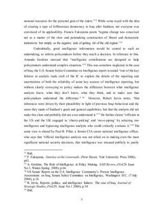 7
national resources for the personal gain of the rulers.”13 While some toyed with the idea
of creating a type of Jeffersonian democracy in Iraq after Saddam, not everyone was
convinced of its applicability. Francis Fukuyama posits “regime change was conceived
not as a matter of the slow and painstaking construction of liberal and democratic
institutions but simply as the negative task of getting rid of the old regime.”14
Undoubtedly, good intelligence information would be central to such an
undertaking, to inform policymakers before they reach a decision. In reference to this,
Amanda Gookins stressed that “intelligence contributions are designed to help
policymakers understand complex situations.”15 This was somehow neglected in the case
of Iraq; the U.S. Senate Select Committee on Intelligence report revealed “one of the key
failures in analytic trade craft of the IC to explain the details of the reporting and
uncertainties of both the reliability of some key sources of intelligence reporting, but
without clearly conveying to policy makers the difference between what intelligence
analysts know, what they don’t know, what they think, and to make sure that
policymakers understand the difference.” 16 However, Robert Jervis notes, “that
inferences were driven by their plausibility in light of previous Iraqi behaviour and the
sense they made of Saddam’s goals and general capabilities, but that the analysts did not
make this clear and probably did not even understand it.”17 He further claims “officials in
the US and the UK engaged in ‘cherry-picking’ and ‘stove-piping’ by selecting raw
intelligence and bypassing intelligence analysts who could critically evaluate it.”18 The
same view is shared by Paul R. Pillar, a former CIA career national intelligence officer,
who says that “official intelligence analysis was not relied on in making even the most
significant national security decisions, that intelligence was misused publicly to justify
13 Ibid,
14 F. Fukuyama, America at the crossroads. (New Haven: Yale University Press 2006),
p63.
15 A. Gookins, The Role of Intelligence in Policy Making. SAIS Review, (Vol.28 Issue
No.1, Winter-Spring 2008), p.66.
16 US Senate Report on the U.S. Intelligence Community’s Prewar Intelligence
Assessments on Iraq, Senate Select Committee on Intelligence, Washington D.C. (7 July
2004), p.16.
17 R. Jervis, Reports, politics, and intelligence failures: The case of Iraq. Journal of
Strategic Studies, (Vol.29, Issue No.1 2006), p.34.
18 Ibid,
 