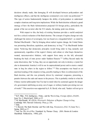 8
decisions already made, that damaging ill will developed between policymakers and
intelligence officers, and that the intelligence community's own work was politicized.”19
This type of action fundamentally hampers the ability of policymakers to understand
complex situations and long-term implications. While the Bush doctrine reflected a grand
strategy of how the Bush Administration projected US foreign policy, particularly the
pursuit of the war on terror after the 9/11 attacks, the turning point was obvious.
With respect to this, the body of existing literature provides a useful analytical
tool for a critical evaluation of the Bush doctrine. The concept of regime change not only
challenged the notion of sovereignty, but was based on a misguided belief—as noted by
Michael MacDonald—“that by bringing about radical regime change, the United States
was promoting liberalism, capitalism, and democracy in Iraq.”20 As MacDonald further
noted, “believing that democratic principles would bring order to Iraq naturally and
spontaneously, regardless of the region’s history and culture or what Iraqis themselves
wanted, neoconservative thinkers, with support from many on the left, advocated
breaking the back of state power under Saddam Hussein.”21 Jeffrey Record made the
same observation, that “in Iraq, they see an opportunity not only to destroy a tyrant but
also to demonstrate America’s will to use its unprecedented power and to create a model
state in Iraq for others in the region to follow.”22 This assumption was based on an
uncritical reading of the situation in Iraq, possibly leading to flaws in enforcement of the
Bush doctrine, and this was primarily driven by emotional vengeance, presenting a
paradox between the ends and means in the process. This is probably similar to what the
Chinese warrior philosopher Sun Tzu had in mind when he cautioned against the danger
of a government mobilizing an army out of anger, or military leaders provoking war out
of wrath.23 This assertion was supported by S. R. David, who said, “leaders will not go to
19 R.P. Pillar, P.R. Intelligence, Policy, and the War in Iraq. Foreign Affairs, (Vol.85,
Issue No. 2, March/April 2006), p.15.
20 M. MacDonald, M. (2014). Overreach: Delusions of Regime Change in Iraq.
Cambridge MA: Harvard University Press, p. 336.
21 Ibid,
22 J. Record, The Bush Doctrine and War with Iraq. Parameters, (Vol. 33, Issue No.1,
Spring 2003), p.17.
23 Sun Tzu The Art of War. Translated by Thomas Cleary. (MA: Boston & London:
Shambhala Publications, 1988), p26.
 