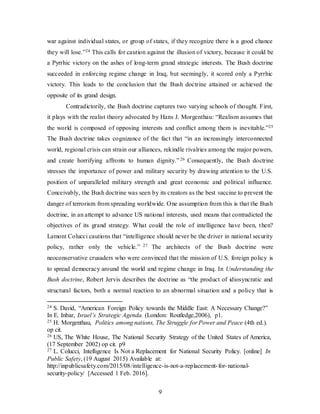 9
war against individual states, or group of states, if they recognize there is a good chance
they will lose.”24 This calls for caution against the illusion of victory, because it could be
a Pyrrhic victory on the ashes of long-term grand strategic interests. The Bush doctrine
succeeded in enforcing regime change in Iraq, but seemingly, it scored only a Pyrrhic
victory. This leads to the conclusion that the Bush doctrine attained or achieved the
opposite of its grand design.
Contradictorily, the Bush doctrine captures two varying schools of thought. First,
it plays with the realist theory advocated by Hans J. Morgenthau: “Realism assumes that
the world is composed of opposing interests and conflict among them is inevitable.”25
The Bush doctrine takes cognizance of the fact that “in an increasingly interconnected
world, regional crisis can strain our alliances, rekindle rivalries among the major powers,
and create horrifying affronts to human dignity.” 26 Consequently, the Bush doctrine
stresses the importance of power and military security by drawing attention to the U.S.
position of unparalleled military strength and great economic and political influence.
Conceivably, the Bush doctrine was seen by its creators as the best vaccine to prevent the
danger of terrorism from spreading worldwide. One assumption from this is that the Bush
doctrine, in an attempt to advance US national interests, used means that contradicted the
objectives of its grand strategy. What could the role of intelligence have been, then?
Lamont Colucci cautions that “intelligence should never be the driver in national security
policy, rather only the vehicle.” 27 The architects of the Bush doctrine were
neoconservative crusaders who were convinced that the mission of U.S. foreign policy is
to spread democracy around the world and regime change in Iraq. In Understanding the
Bush doctrine, Robert Jervis describes the doctrine as “the product of idiosyncratic and
structural factors, both a normal reaction to an abnormal situation and a policy that is
24 S. David, “American Foreign Policy towards the Middle East: A Necessary Change?”
In E. Inbar, Israel’s Strategic Agenda. (London: Routledge,2006), p1.
25 H. Morgenthau, Politics among nations, The Struggle for Power and Peace (4th ed.).
op cit.
26 US, The White House, The National Security Strategy of the United States of America,
(17 September 2002) op cit. p9
27 L. Colucci, Intelligence Is Not a Replacement for National Security Policy. [online] In
Public Safety, (19 August 2015) Available at:
http://inpublicsafety.com/2015/08/intelligence-is-not-a-replacement-for-national-
security-policy/ [Accessed 1 Feb. 2016].
 
