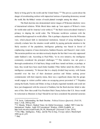 10
likely to bring grief to the world and the United States.”28 This proves a point about the
danger of crossbreeding realism with impractical notions of spreading democracy around
the world, like the biblical version of weeds planted overnight among the wheat.
The Bush doctrine also demonstrated mirror images of Wilsonian idealistic views
of international relations. While liberal ideas made up “core aspects of Wilson’s vision
for world order and for America’s role within it,”29 the Bush vision articulated America’s
primacy in shaping the world order. The Wilsonian worldview contrasts with the
unilateral Bush approach to world affairs. This is perhaps a departure from the Wilsonian
view, which placed faith in international institutions. Instead of using intelligence to
critically evaluate how the situation would unfold, by paying particular attention to the
likely reaction of the population, intelligence gathering was biased in favour of
emphasizing weapons of mass destruction, Saddam Hussein, and Hussein’s inner circle.
The sectarian problem was not taken seriously despite the fact that it was only suppressed
under Saddam’s rule. According to Paul Pillar, “at its own initiative, the intelligence
community considered the principal challenges.” 30 This initiative was not given a
thorough consideration; if it had been, things could have turned out better, or perhaps, at
least, they would have been much better handled. Pillar further noted the efforts of the
intelligence community: “It forecast that in a deeply divided Iraqi society, with Sunnis
resentful over the loss of their dominant position and Shiites seeking power
commensurate with their majority status, there was a significant chance that the groups
would engage in violent conflict unless an occupying power prevented it.”31 Prejudice
among the Kurds, Sunnis and Shiites in Iraq is deeply engrained mentally and could not
have just disappeared with the removal of Saddam, but the Bush doctrine failed to take
note of this. How then could Vice President Dick Cheney believe that U.S. forces would
be welcomed as liberators in Iraq? Should he not have considered the potential sectarian
28 R. Jervis, Understanding the Bush Doctrine. Political Science Quarterly, (Vol.118,
Issue 3, Fall, 2003) p.366.
29 E. Manela, Wilson’s Radical Vision for Global Governance. [online] MIT Center for
International Studies. Audit Of Conventional Wisdom. (2008) Available at:
http://web.mit.edu/cis/pdf/Audit_04_08_Manela.pdf [Accessed 31 Jan. 2016].
30 P.R. Pillar, Intelligence, Policy, and the War in Iraq. Foreign Affairs, March/April
2006 op cit. p18.
31 Ibid,
 