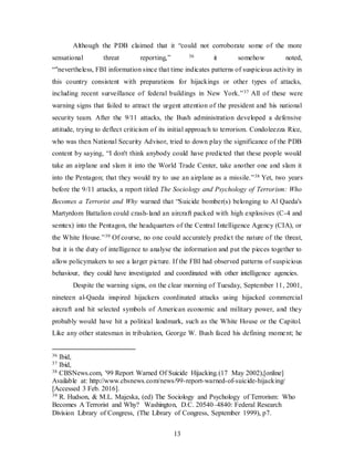 13
Although the PDB claimed that it “could not corroborate some of the more
sensational threat reporting,” 36 it somehow noted,
“"nevertheless, FBI information since that time indicates patterns of suspicious activity in
this country consistent with preparations for hijackings or other types of attacks,
including recent surveillance of federal buildings in New York.”37 All of these were
warning signs that failed to attract the urgent attention of the president and his national
security team. After the 9/11 attacks, the Bush administration developed a defensive
attitude, trying to deflect criticism of its initial approach to terrorism. Condoleezza Rice,
who was then National Security Advisor, tried to down play the significance of the PDB
content by saying, “I don't think anybody could have predicted that these people would
take an airplane and slam it into the World Trade Center, take another one and slam it
into the Pentagon; that they would try to use an airplane as a missile.”38 Yet, two years
before the 9/11 attacks, a report titled The Sociology and Psychology of Terrorism: Who
Becomes a Terrorist and Why warned that “Suicide bomber(s) belonging to Al Qaeda's
Martyrdom Battalion could crash-land an aircraft packed with high explosives (C-4 and
semtex) into the Pentagon, the headquarters of the Central Intelligence Agency (CIA), or
the White House.”39 Of course, no one could accurately predict the nature of the threat,
but it is the duty of intelligence to analyse the information and put the pieces together to
allow policymakers to see a larger picture. If the FBI had observed patterns of suspicious
behaviour, they could have investigated and coordinated with other intelligence agencies.
Despite the warning signs, on the clear morning of Tuesday, September 11, 2001,
nineteen al-Qaeda inspired hijackers coordinated attacks using hijacked commercial
aircraft and hit selected symbols of American economic and military power, and they
probably would have hit a political landmark, such as the White House or the Capitol.
Like any other statesman in tribulation, George W. Bush faced his defining moment; he
36 Ibid,
37 Ibid,
38 CBSNews.com, '99 Report Warned Of Suicide Hijacking.(17 May 2002),[online]
Available at: http://www.cbsnews.com/news/99-report-warned-of-suicide-hijacking/
[Accessed 3 Feb. 2016].
39 R. Hudson, & M.L. Majeska, (ed) The Sociology and Psychology of Terrorism: Who
Becomes A Terrorist and Why? Washington, D.C. 20540–4840: Federal Research
Division Library of Congress, (The Library of Congress, September 1999), p7.
 
