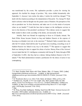 14
was transformed by the events. His explanation provides a prism for viewing his
approach. He clarified his change of position: “My vision shifted dramatically after
September 11, because I now realize the stakes, I realize the world has changed.”40 He
dealt with the situation according to his interpretation of the perils. Yet, George W. Bush
tried to advance what he thought was the greater cause of freedom. His perception of his
role as president was “to force decisions, and make sure it is in the minds of everyone
where we are headed.”41 Could this have had an impact on the intelligence services to
turn in the direction of the president’s preference? The evidence seems to suggest that
Bush wanted to direct events according to his desires, not necessarily by facts.
Initially, Bush was blamed for neglecting to focus on Al Qaeda; instead, “the
Bush White House became fixated on Iraq and Saddam Hussein at the expense of
focusing on al-Qaida's [sic] role in the terrorism.”42 Richard Clarke revealed that a day
after the 9/11 attacks, Bush told his aide “to go back over everything, everything, to see if
Saddam Hussein was linked in any way to the attacks.”43 This appears to suggest that
Bush was looking for facts to support his choice of action. Murray Waas of the National
Journal stated that the U.S. intelligence community told George W. Bush, through a PDB
of September 21,2001, that they had no evidence linking Saddam Hussein to the 9/11
attacks.44 The Bush administration wanted a justification for the choice of action it was
contemplating.
40 G. Bush, President Bush Meets with Prime Minister Blair. (31 January 2003) [online]
Georgewbush-whitehouse.archives.gov. Available at: http://georgewbush-
whitehouse.archives.gov/news/releases/2003/01/20030131-23.html [Accessed 5 Feb.
2016].
41 B. Woodward, Bush at war. (New York: Simon & Schuster 2002), p.416, p.144.
42 Seattlepi.com, Iraq link to 9/11 was sought early, Bush queried Clarke day after
attacks, Seattle Post-Intelligencer News Services, 28 March 2004[online] seattlepi.com.
Available at: http://www.seattlepi.com/national/article/Iraq-link-to-9-11-was-sought-
early-1140766.php [Accessed 3 Feb. 2016].
43 Ibid,
44 M. Waas, Key Bush Intelligence Briefing Kept From Hill Panel. National Journal, (22
November 2005) [online] nationaljournal.com. Available at:
http://www.nationaljournal.com/about/njweekly/stories/2005/1122nj 1.html#. [Accessed
3 Feb. 2016].
 