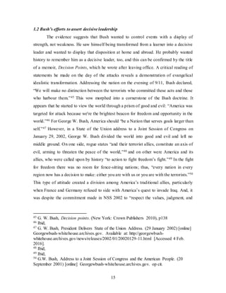 15
1.2 Bush’s efforts to assert decisive leadership
The evidence suggests that Bush wanted to control events with a display of
strength, not weakness. He saw himself being transformed from a learner into a decisive
leader and wanted to display that disposition at home and abroad. He probably wanted
history to remember him as a decisive leader, too, and this can be confirmed by the title
of a memoir, Decision Points, which he wrote after leaving office. A critical reading of
statements he made on the day of the attacks reveals a demonstration of evangelical
idealistic transformation. Addressing the nation on the evening of 9/11, Bush declared,
“We will make no distinction between the terrorists who committed these acts and those
who harbour them.”45 This vow morphed into a cornerstone of the Bush doctrine. It
appears that he started to view the world through a prism of good and evil: “America was
targeted for attack because we're the brightest beacon for freedom and opportunity in the
world.”46 For George W. Bush, America should “be a Nation that serves goals larger than
self.”47 However, in a State of the Union address to a Joint Session of Congress on
January 29, 2002, George W. Bush divided the world into good and evil and left no
middle ground. On one side, rogue states “and their terrorist allies, constitute an axis of
evil, arming to threaten the peace of the world,”48 and on other were America and its
allies, who were called upon by history “to action to fight freedom’s fight.”49 In the fight
for freedom there was no room for fence-sitting nations; thus, “every nation in every
region now has a decision to make: either you are with us or you are with the terrorists.”50
This type of attitude created a division among America’s traditional allies, particularly
when France and Germany refused to side with America’s quest to invade Iraq. And, it
was despite the commitment made in NSS 2002 to “respect the values, judgment, and
45 G. W. Bush, Decision points. (New York: Crown Publishers 2010), p138
46 Ibid,
47 G. W. Bush, President Delivers State of the Union Address. (29 January 2002) [online]
Georgewbush-whitehouse.archives.gov. Available at: http://georgewbush-
whitehouse.archives.gov/news/releases/2002/01/20020129-11.html [Accessed 4 Feb.
2016].
48 Ibid,
49 Ibid,
50 G.W. Bush, Address to a Joint Session of Congress and the American People. (20
September 2001) [online] Georgewbush-whitehouse.archives.gov. op cit.
 