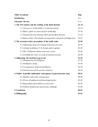 II
Table of contents Page
Introduction 1-6
Literature Review 6-11
1. The 9/11 attacks and the crafting of the Bush doctrine 12- 21
1.1 Anxiety over vulnerability to terrorism attacks 12-14
1.2 Bush’s efforts to assert decisive leadership 15-16
1.3 National Security Strategy 2002 and the Bush doctrine 17-18
1.4 Raison d'être: The benefits of cooperation and perils of belligerence 18-21
2. The neoconservative perceptions of the world order 22-30
2.1 Influencing the power-seeking behaviour of a state 22-23
2.2 Attempt to influence U.S. foreign policy agenda 23-25
2.3 The US domestic debate and scare tactics 25-28
2.4 Labelling the critics as weak on national security 28-30
3. Influencing the decision to go to war 31-39
3.1 Manipulation of intelligence 31-33
3.2 Intelligence fixing 33-36
3.3 Consequences of flawed intelligence 36-38
3.4 Deterioration of the security situation 38-39
4. Failure to predict unintended consequences in post-invasion Iraq 40-41
4.1 Blunders and costly consequences 40-42
4.2 Errors of judgment and flawed approaches 42-45
4.3 Bequeathing the problem to a successor 45-47
4.4 Political dysfunction and security challenge 47-49
5. Conclusion 50-52
6. Bibliography 53-63
 