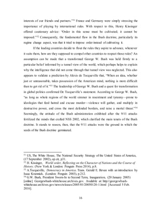 16
interests of our friends and partners.”51 France and Germany were simply stressing the
importance of playing by international rules. With respect to this, Henry Kissinger
offered cautionary advice: “Order in this sense must be cultivated; it cannot be
imposed.”52 Consequently, the fundamental flaw in the Bush doctrine, particularly its
regime change aspect, was that it tried to impose order instead of cultivating it.
If the leading countries decide to flout the rules they aspire to advance, whenever
it suits them, how are they supposed to compel other countries to respect those rules? An
assumption can be made that a transformed George W. Bush was held firmly to a
particular belief informed by a tunnel view of the world, which perhaps helps to explain
why the intelligence that did not come through that tunnel view was neglected. This also
appears to validate a prediction by Alexis de Tocqueville that, “When an idea, whether
just or unreasonable, takes possession of the American mind, nothing is more difficult
than to get rid of it.”53 The leadership of George W. Bush and a quest for transformation
in global politics confirmed De Tocqueville’s statement. According to George W. Bush,
“as long as whole regions of the world simmer in resentment and tyranny—prone to
ideologies that feed hatred and excuse murder—violence will gather, and multiply in
destructive power, and cross the most defended borders, and raise a mortal threat.”54
Seemingly, the attitude of the Bush administration exhibited after the 9/11 attacks
fertilized the minds that crafted NSS 2002, which clarified the main tenets of the Bush
doctrine. It stands to reason, then, that the 9/11 attacks were the ground in which the
seeds of the Bush doctrine germinated.
51 US, The White House, The National Security Strategy of the United States of America,
(17 September 2002), op cit, p31.
52 H. Kissinger, World order, Reflecting on the Character of Nations and the Course of
History. (New York & London: Penguin Press 2014), p.8.
53 A.Tocqueville, Democracy in America. Trans. Gerald E. Bevan with an introduction by
Isaac Kramnick. (London: Penguin 2003), p.212.
54 G.W. Bush, President Sworn-In to Second Term, Inauguration, (20 January 2005)
[online] Georgewbush-whitehouse.archives.gov. Available at: http://georgewbush-
whitehouse.archives.gov/news/releases/2005/01/20050120-1.html [Accessed 5 Feb.
2016].
 