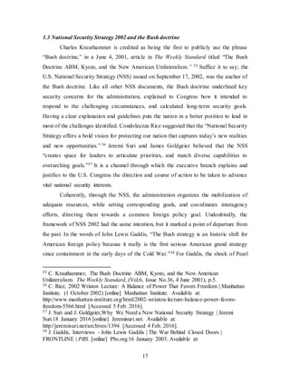 17
1.3 National Security Strategy 2002 and the Bush doctrine
Charles Krauthammer is credited as being the first to publicly use the phrase
“Bush doctrine,” in a June 4, 2001, article in The Weekly Standard titled “The Bush
Doctrine ABM, Kyoto, and the New American Unilateralism.” 55 Suffice it to say; the
U.S. National Security Strategy (NSS) issued on September 17, 2002, was the anchor of
the Bush doctrine. Like all other NSS documents, the Bush doctrine underlined key
security concerns for the administration, explained to Congress how it intended to
respond to the challenging circumstances, and calculated long-term security goals.
Having a clear explanation and guidelines puts the nation in a better position to lead in
most of the challenges identified. Condoleezza Rice suggested that the “National Security
Strategy offers a bold vision for protecting our nation that captures today’s new realities
and new opportunities.” 56 Jeremi Suri and James Goldgeier believed that the NSS
“creates space for leaders to articulate priorities, and match diverse capabilities to
overarching goals.”57 It is a channel through which the executive branch explains and
justifies to the U.S. Congress the direction and course of action to be taken to advance
vital national security interests.
Coherently, through the NSS, the administration organizes the mobilization of
adequate resources, while setting corresponding goals, and coordinates interagency
efforts, directing them towards a common foreign policy goal. Undoubtedly, the
framework of NSS 2002 had the same intention, but it marked a point of departure from
the past. In the words of John Lewis Gaddis, “The Bush strategy is an historic shift for
American foreign policy because it really is the first serious American grand strategy
since containment in the early days of the Cold War.”58 For Gaddis, the shock of Pearl
55 C. Krauthammer, The Bush Doctrine ABM, Kyoto, and the New American
Unilateralism. The Weekly Standard, (Vol.6, Issue No.36, 4 June 2001), p.5.
56 C. Rice, 2002 Wriston Lecture: A Balance of Power That Favors Freedom | Manhattan
Institute. (1 October 2002) [online] Manhattan Institute. Available at:
http://www.manhattan-institute.org/html/2002-wriston-lecture-balance-power-favors-
freedom-5566.html [Accessed 5 Feb. 2016].
57 J. Suri and J. Goldgeier,Why We Need a New National Security Strategy | Jeremi
Suri.18 January 2016 [online] Jeremisuri.net. Available at:
http://jeremisuri.net/archives/1394 [Accessed 4 Feb. 2016].
58 J. Gaddis, Interviews - John Lewis Gaddis | The War Behind Closed Doors |
FRONTLINE | PBS. [online] Pbs.org.16 January 2003. Available at:
 