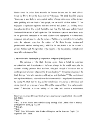 18
Harbor forced the United States to devise the Truman doctrine, and the shock of 9/11
forced the US to devise the Bush doctrine. 59 However, NSS 2002 forcefully argued,
“deterrence is less likely to work against leaders of rogue states more willing to take
risks, gambling with the lives of their people, and the wealth of their nations.”60 This
highlights a significant departure from the doctrine that guided U.S. security policy
throughout the Cold War period. Justifiably, that Cold War had ended and the United
States needed a new set of policy guideline. The fundamental question was whether some
of the guidelines embedded in the Bush doctrine were appropriate or whether they
misguided national security. Like the mother of Achilles, who omitted to dip his heel in
water for adequate protection, the authors of the Bush doctrine implemented
predetermined motives eluding reality, which in the end proved to be the doctrine’s
greatest Achilles heel. An exploration of the precepts of the Bush doctrine will help shed
more light on its raison d’être.
1.4 Raison d'être: The benefits of cooperation and perils of belligerence
The rationale of the Bush doctrine comes from a belief in American
exceptionalism and determination to influence change in the world, especially in
countries ruled by tyrannies. Thus, it affirms, “The great strength of this nation must be
used to promote a balance of power that favours freedom.”61 The central objective of the
Bush doctrine “is to help make the world not just safer but better.”62 The conviction of
making the world better, is derived from the lessons of the 9/11 tragedy and the assurance
by George W. Bush that “as long as the United States of America is determined and
strong, this will not be an age of terror. This will be an age of liberty here and across the
world.” 63 However, a critical reading of the NSS 2002 reveals a consummate
http://www.pbs.org/wgbh/pages/frontline/shows/iraq/interviews/gaddis.html [Accessed 5
Feb. 2016].
59 Ibid,
60 US, The White House, The National Security Strategy of the United States of America,
(17 September 2002), op cit. p.15.
61 Ibid, p1.
62 Ibid,
63 G.W. Bush, Address to a Joint Session of Congress and the American People. (20
September 2001) op cit.
 
