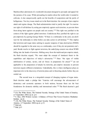19
Machiavellian adornment of a wordsmith document designed to persuade and appeal for
the justness of its cause. While persuading its readers about the world order it wanted to
cultivate, it also unequivocally spells out the benefits of cooperation and the perils of
belligerence. Two key issues stand out in the Bush doctrine: the concepts of pre-emptive
attack and regime change. The Bush administration tried to justify the right “to exercise
our right of self-defense by acting pre-emptively against such terrorists, to prevent them
from doing harm against our people and our country.”64 This right was justified in the
context of the fight against global terrorism. Condoleezza Rice justified the right to act
pre-emptively by quoting George Shultz: “If there is a rattlesnake in the yard, you don't
wait for the rattlesnake to strike before you take action in self-defense.”65 This implies
that terrorism and rogue states seeking to acquire weapons of mass destruction (WMD)
should be regarded in the same way as a rattlesnake, even if they do not penetrate one’s
yard. Beside resolve to fight against terrorism, the underlying concern was about WMD
falling into the hands of terrorists. Shifting away from the traditional pre-emptive attack,
the Bush doctrine argued, “We must adapt the concept of imminent threat to the
capabilities and objectives of today’s adversaries.” 66 Since “the signs of visible
mobilization of armies, navies, and air forces in preparation for attack” 67 are not
applicable to the preparation of attacks by terrorists, pre-emptive measures to prevent
terrorism require different orientations. Undoubtedly, this is where intelligence plays an
important role in the discovery of terrorist plans and in thwarting attacks before they are
carried out.
The second issue is a misguided concept of changing regimes of rogue states.
Bush doctrine made a pledge that “America will encourage the advancement of
democracy and economic openness in both nations, because these are the best
foundations for domestic stability and international order.”68 The Bush doctrine’s goal
64 US, The White House, The National Security Strategy of the United States of America,
(17 September 2002) op cit. p.6.
65 C. Rice, 2002 Wriston Lecture: A Balance of Power That Favors Freedom | Manhattan
Institute, op cit.
66, US, The White House, The National Security Strategy of the United States of
America, (17 September 2002) op cit. p.15.
67 Ibid, p6
68 Ibid, p15
 