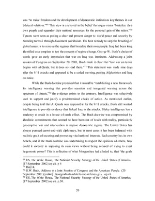 20
was “to make freedom and the development of democratic institutions key themes in our
bilateral relations.”69 This view is anchored in the belief that rogue states “brutalize their
own people and squander their national resources for the personal gain of the rulers.”70
Tyrants were seen as posing a clear and present danger to world peace and security by
breeding turmoil through discontent worldwide. The best remedy to stop the breeding of
global unrest is to remove the regimes that brutalize their own people. Iraq had been long
identified as a template to test the concept of regime change. George W. Bush’s choice of
words gave an early impression that war on Iraq was imminent. Addressing a joint
session of Congress on September 20, 2001, Bush made it clear that “our war on terror
begins with al-Qaida, but it does not end there.”71 This statement was made nine days
after the 9/11 attacks and appeared to be a coded warning, putting Afghanistan and Iraq
on notice.
While the Bush doctrine promised that it would be “establishing a new framework
for intelligence warning that provides seamless and integrated warning across the
spectrum of threats,”72 the evidence points to the contrary. Intelligence was selectively
used to support and justify a predetermined choice of action. As mentioned earlier,
despite being told that Al Qaeda was responsible for the 9/11 attacks, Bush still wanted
intelligence to provide evidence that linked Iraq to the attacks. Shaky intelligence has a
tendency to result in a house–of-cards effect. The Bush doctrine was compromised by
idealistic commitments that seemed to have been out of touch with reality, particularly
pre-emptive war and intervention to impose democratic regime. The United States has
always pursued carrot-and-stick diplomacy, but in most cases it has been balanced with
realistic goals of securing and promoting vital national interests. Each country has its own
beliefs, and if the Bush doctrine was undertaking to respect the opinions of others, how
could it succeed in imposing its own views without being accused of trying to exert
hegemonic power? This is reflective of what Morgenthau had alluded to, that “the goals
69 US, The White House, The National Security Strategy of the United States of America,
(17 September 2002) op cit. p 4
70 Ibid,14.
71 G.W. Bush, Address to a Joint Session of Congress and the American People. (20
September 2001) [online] Georgewbush-whitehouse.archives.gov. op.cit.
72 US, The White House, The National Security Strategy of the United States of America,
(17 September 2002) op cit. p.30.
 