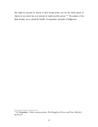 21
that might be pursued by nations in their foreign policy can run the whole gamut of
objectives any nation has ever pursued or might possibly pursue.”73 The purpose of the
Bush doctrine was to spread the benefits of cooperation and perils of belligerence.
73 H. Morgenthau, Politics among nations, The Struggle for Power and Peace (4th ed.).
op cit, p.9.
 