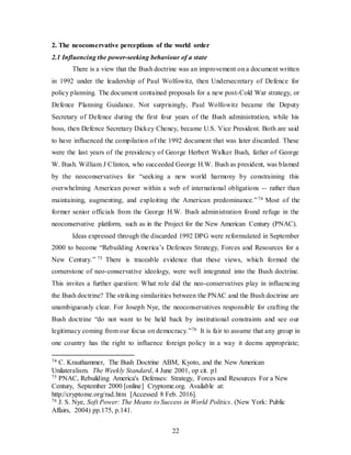 22
2. The neoconservative perceptions of the world order
2.1 Influencing the power-seeking behaviour of a state
There is a view that the Bush doctrine was an improvement on a document written
in 1992 under the leadership of Paul Wolfowitz, then Undersecretary of Defence for
policy planning. The document contained proposals for a new post-Cold War strategy, or
Defence Planning Guidance. Not surprisingly, Paul Wolfowitz became the Deputy
Secretary of Defence during the first four years of the Bush administration, while his
boss, then Defence Secretary Dickey Cheney, became U.S. Vice President. Both are said
to have influenced the compilation of the 1992 document that was later discarded. These
were the last years of the presidency of George Herbert Walker Bush, father of George
W. Bush. William J Clinton, who succeeded George H.W. Bush as president, was blamed
by the neoconservatives for “seeking a new world harmony by constraining this
overwhelming American power within a web of international obligations -- rather than
maintaining, augmenting, and exploiting the American predominance.”74 Most of the
former senior officials from the George H.W. Bush administration found refuge in the
neoconservative platform, such as in the Project for the New American Century (PNAC).
Ideas expressed through the discarded 1992 DPG were reformulated in September
2000 to become “Rebuilding America’s Defences Strategy, Forces and Resources for a
New Century.” 75 There is traceable evidence that these views, which formed the
cornerstone of neo-conservative ideology, were well integrated into the Bush doctrine.
This invites a further question: What role did the neo-conservatives play in influencing
the Bush doctrine? The striking similarities between the PNAC and the Bush doctrine are
unambiguously clear. For Joseph Nye, the neoconservatives responsible for crafting the
Bush doctrine “do not want to be held back by institutional constraints and see our
legitimacy coming from our focus on democracy.”76 It is fair to assume that any group in
one country has the right to influence foreign policy in a way it deems appropriate;
74 C. Krauthammer, The Bush Doctrine ABM, Kyoto, and the New American
Unilateralism. The Weekly Standard, 4 June 2001, op cit. p1
75 PNAC, Rebuilding America's Defenses: Strategy, Forces and Resources For a New
Century, September 2000 [online] Cryptome.org. Available at:
http://cryptome.org/rad.htm [Accessed 8 Feb. 2016].
76 J. S. Nye, Soft Power: The Means to Success in World Politics. (New York: Public
Affairs, 2004) pp.175, p.141.
 