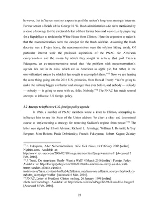 23
however, that influence must not expose to peril the nation’s long-term strategic interests.
Former senior officials of the George H. W. Bush administration also were motivated by
a sense of revenge for the electoral defeat of their former boss and were equally preparing
for a Republican to reclaim the White House from Clinton. Here the argument to make is
that the neoconservatives were the catalyst for the Bush doctrine. Assuming the Bush
doctrine was a Trojan horse, the neoconservatives were the soldiers hiding inside. Of
particular interest were the professed aspirations of the PNAC for American
exceptionalism and the means by which they sought to achieve that goal. Francis
Fukuyama, an ex-neoconservative noted that “the problem with neoconservatism’s
agenda lies not in its ends, which are as American as apple pie, but rather in the
overmilitarized means by which it has sought to accomplish them.”77 Now we are hearing
the same thing going into the 2016 U.S. primaries, from Donald Trump: “We’re going to
make the military bigger and better and stronger than ever before, and nobody — nobody
— nobody — is going to mess with us, folks. Nobody.”78 The PNAC has made several
attempts to influence US foreign policy.
2.2 Attempt to influence U.S. foreign policy agenda
In 1998, a number of PNAC members wrote a letter to Clinton, attempting to
influence him to use his State of the Union address “to chart a clear and determined
course to implementing a strategy for removing Saddam's regime from power.”79 The
letter was signed by Elliott Abrams; Richard L. Armitage; William J. Bennett; Jeffrey
Bergner; John Bolton; Paula Dobriansky; Francis Fukuyama; Robert Kagan; Zalmay
77 F. Fukuyama, After Neoconservatism, New York Times, 19 February 2006 [online]
Nytimes.com. Available at:
http://www.nytimes.com/2006/02/19/magazine/neo.html?pagewanted=all [Accessed 7
Feb. 2016].
78 J. Traub, Do Americans Really Want a Wall? 4 March 2016 [online] Foreign Policy.
Available at: http://foreignpolicy.com/2016/03/04/do-americans-really-want-a-wall-
trump-sanders-clinton-election-
isolationism/?utm_content=buffer34c2d&utm_medium=social&utm_source=facebook.co
m&utm_campaign=buffer [Accessed 6 Mar. 2016].
79 PNAC, Letter to President Clinton on Iraq, 26 January 1998 [online]
zfacts.com/metaPage. Available at: http://zfacts.com/metaPage/lib/98-Rumsfeld-Iraq.pdf
[Accessed 8 Feb. 2016].
 