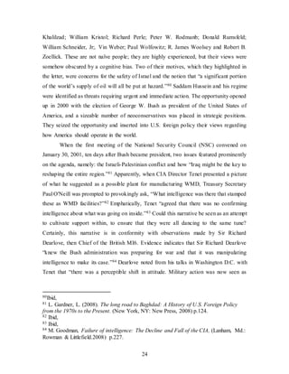 24
Khalilzad; William Kristol; Richard Perle; Peter W. Rodmanb; Donald Rumsfeld;
William Schneider, Jr;. Vin Weber; Paul Wolfowitz; R. James Woolsey and Robert B.
Zoellick. These are not naïve people; they are highly experienced, but their views were
somehow obscured by a cognitive bias. Two of their motives, which they highlighted in
the letter, were concerns for the safety of Israel and the notion that “a significant portion
of the world’s supply of oil will all be put at hazard.”80 Saddam Hussein and his regime
were identified as threats requiring urgent and immediate action. The opportunity opened
up in 2000 with the election of George W. Bush as president of the United States of
America, and a sizeable number of neoconservatives was placed in strategic positions.
They seized the opportunity and inserted into U.S. foreign policy their views regarding
how America should operate in the world.
When the first meeting of the National Security Council (NSC) convened on
January 30, 2001, ten days after Bush became president, two issues featured prominently
on the agenda, namely: the Israeli-Palestinian conflict and how “Iraq might be the key to
reshaping the entire region.”81 Apparently, when CIA Director Tenet presented a picture
of what he suggested as a possible plant for manufacturing WMD, Treasury Secretary
Paul O'Neill was prompted to provokingly ask, “What intelligence was there that stamped
these as WMD facilities?”82 Emphatically, Tenet “agreed that there was no confirming
intelligence about what was going on inside.”83 Could this narrative be seen as an attempt
to cultivate support within, to ensure that they were all dancing to the same tune?
Certainly, this narrative is in conformity with observations made by Sir Richard
Dearlove, then Chief of the British MI6. Evidence indicates that Sir Richard Dearlove
“knew the Bush administration was preparing for war and that it was manipulating
intelligence to make its case.”84 Dearlove noted from his talks in Washington D.C. with
Tenet that “there was a perceptible shift in attitude. Military action was now seen as
80Ibid,
81 L. Gardner, L. (2008). The long road to Baghdad: A History of U.S. Foreign Policy
from the 1970s to the Present. (New York, NY: New Press, 2008) p.124.
82 Ibid,
83 Ibid,
84 M. Goodman, Failure of intelligence: The Decline and Fall of the CIA, (Lanham, Md.:
Rowman & Littlefield.2008) p.227.
 