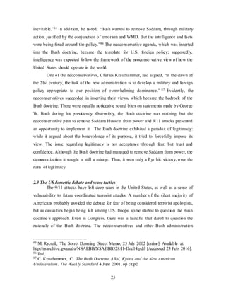 25
inevitable.”85 In addition, he noted, “Bush wanted to remove Saddam, through military
action, justified by the conjunction of terrorism and WMD. But the intelligence and facts
were being fixed around the policy.”86 The neoconservative agenda, which was inserted
into the Bush doctrine, became the template for U.S. foreign policy; supposedly,
intelligence was expected follow the framework of the neoconservative view of how the
United States should operate in the world.
One of the neoconservatives, Charles Krauthammer, had argued, “at the dawn of
the 21st century, the task of the new administration is to develop a military and foreign
policy appropriate to our position of overwhelming dominance.” 87 Evidently, the
neoconservatives succeeded in inserting their views, which became the bedrock of the
Bush doctrine. There were equally noticeable sound bites on statements made by George
W. Bush during his presidency. Ostensibly, the Bush doctrine was nothing, but the
neoconservative plan to remove Saddam Hussein from power and 9/11 attacks presented
an opportunity to implement it. The Bush doctrine exhibited a paradox of legitimacy:
while it argued about the benevolence of its purpose, it tried to forcefully impose its
view. The issue regarding legitimacy is not acceptance through fear, but trust and
confidence. Although the Bush doctrine had managed to remove Saddam from power, the
democratization it sought is still a mirage. Thus, it won only a Pyrrhic victory, over the
ruins of legitimacy.
2.3 The US domestic debate and scare tactics
The 9/11 attacks have left deep scars in the United States, as well as a sense of
vulnerability to future coordinated terrorist attacks. A number of the silent majority of
Americans probably avoided the debate for fear of being considered terrorist apologists,
but as casualties began being felt among U.S. troops, some started to question the Bush
doctrine’s approach. Even in Congress, there was a handful that dared to question the
rationale of the Bush doctrine. The neoconservatives and other Bush administration
85 M. Rycroft, The Secret Downing Street Memo, 23 July 2002 [online] Available at:
http://nsarchive.gwu.edu/NSAEBB/NSAEBB328/II-Doc14.pdf [Accessed 23 Feb. 2016].
86 Ibid,
87 C. Krauthammer, C. The Bush Doctrine ABM, Kyoto, and the New American
Unilateralism. The Weekly Standard 4 June 2001, op cit.p2
 