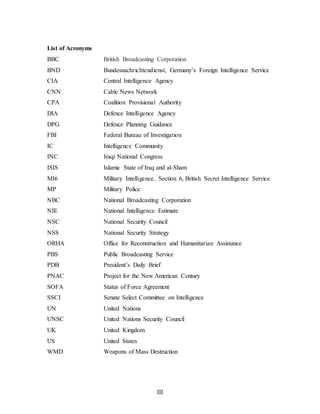 III
List of Acronyms
BBC British Broadcasting Corporation
BND Bundesnachrichtendienst, Germany’s Foreign Intelligence Service
CIA Central Intelligence Agency
CNN Cable News Network
CPA Coalition Provisional Authority
DIA Defence Intelligence Agency
DPG Defence Planning Guidance
FBI Federal Bureau of Investigation
IC Intelligence Community
INC Iraqi National Congress
ISIS Islamic State of Iraq and al-Sham
MI6 Military Intelligence, Section 6, British Secret Intelligence Service
MP Military Police
NBC National Broadcasting Corporation
NIE National Intelligence Estimate
NSC National Security Council
NSS National Security Strategy
ORHA Office for Reconstruction and Humanitarian Assistance
PBS Public Broadcasting Service
PDB President’s Daily Brief
PNAC Project for the New American Century
SOFA Status of Force Agreement
SSCI Senate Select Committee on Intelligence
UN United Nations
UNSC United Nations Security Council
UK United Kingdom
US United States
WMD Weapons of Mass Destruction
 