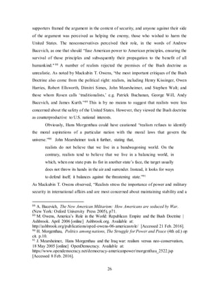 26
supporters framed the argument in the context of security, and anyone against their side
of the argument was perceived as helping the enemy, those who wished to harm the
United States. The neoconservatives perceived their role, in the words of Andrew
Bacevich, as one that should “fuse American power to American principles, ensuring the
survival of those principles and subsequently their propagation to the benefit of all
humankind." 88 A number of realists rejected the premises of the Bush doctrine as
unrealistic. As noted by Mackubin T. Owens, “the most important critiques of the Bush
Doctrine also come from the political right: realists, including Henry Kissinger, Owen
Harries, Robert Ellsworth, Dimitri Simes, John Mearsheimer, and Stephen Walt; and
those whom Rosen calls ‘traditionalists,’ e.g. Patrick Buchanan, George Will, Andy
Bacevich, and James Kurth.”89 This is by no means to suggest that realists were less
concerned about the safety of the United States. However, they viewed the Bush doctrine
as counterproductive to U.S. national interests.
Obviously, Hans Morgenthau could have cautioned “realism refuses to identify
the moral aspirations of a particular nation with the moral laws that govern the
universe.”90 John Mearsheimer took it further, stating that,
realists do not believe that we live in a bandwagoning world. On the
contrary, realists tend to believe that we live in a balancing world, in
which, when one state puts its fist in another state’s face, the target usually
does not throw its hands in the air and surrender. Instead, it looks for ways
to defend itself; it balances against the threatening state.”91
As Mackubin T. Owens observed, “Realists stress the importance of power and military
security in international affairs and are most concerned about maintaining stability and a
88 A. Bacevich, The New American Militarism: How Americans are seduced by War.
(New York: Oxford University Press 2005), p71.
89 M. Owens, America’s Role in the World: Republican Empire and the Bush Doctrine |
Ashbrook. April 2006 [online] Ashbrook.org. Available at:
http://ashbrook.org/publications/oped-owens-06-americasrole/ [Accessed 21 Feb. 2016].
90 H. Morgenthau, Politics among nations, The Struggle for Power and Peace (4th ed.) op
cit. p.10.
91 J. Mearsheimer, Hans Morgenthau and the Iraq war: realism versus neo-conservatism,
18 May 2005 [online] OpenDemocracy. Available at:
https://www.opendemocracy.net/democracy-americanpower/morgenthau_2522.jsp
[Accessed 8 Feb. 2016].
 