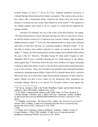 27
peaceful balance of power.” 92 At an Air Force Academy graduation ceremony in
Colorado Springs, Bush dismissed the realists’ assumption: “The realists in this case have
lost contact with a fundamental reality. American has always been less secure when
freedom is in retreat and more secure when freedom is on the march.”93 The argument is
not whether freedom must retreat or be on a march; it is about the best approach for
ensuring freedom.
Journalist Eric Margolis was one of the critics of the Bush doctrine. He argued,
“The Bush administration is clearly obsessed with Iraq, but it has no clear plan on what to
do with this Mideast version of ex-Yugoslavia once America’s military might overthrows
Saddam Hussein's regime.”94 At its core, this argument points to a lack of prior planning
and claims an obsession with Iraq. In a cautionary prophecy, Margolis warned, “A war
that fails to achieve clear political objectives is merely an exercise in violence and
futility.”95 Clearly, the Bush administration wanted congressional authority before taking
the case to the UN. Therefore, “President George W. Bush asked Congress in mid-
September 2002 to pass a resolution granting the U.S. broad authority to use military
action against Iraq.”96 Obviously, before the vote, some members of Congress demanded
evidence to guide their choices on how to vote for the resolution authorizing the president
to go to war with Iraq. There were lawmakers who probably voted informed by political
calculations, including senators Hillary Clinton (D-NY), Barack Obama (D-IL), and John
McCain (R-AZ), all of whom later sought the presidential nomination of their respective
parties. Obama was able to beat Clinton for the Democratic Party nomination and
eventually defeated McCain to be elected U.S. President. Obama voted against the
92 M. Owens, America’s Role in the World: Republican Empire and the Bush Doctrine |
Ashbrook. April 2006 [online] Ashbrook.org. op.cit.
93 G.W. Bush, Commencement Address at the United States Air Force Academy in
Colorado Springs, Colorado,” June 2, 2004, CNN.com - Transcripts. [online] Available
at: http://transcripts.cnn.com/TRANSCRIPTS/0406/02/se.02.html [Accessed 21 Feb.
2016].
94 E. Margolis, Iraq Invasion: The Road to Folly. [online] The American Conservative 7
October 2002, Available at: http://www.theamericanconservative.com/articles/iraq-
invasion-the-road-to-folly/ [Accessed 21 Feb. 2016].
95 Ibid
96 G. Bruno and S. Otterman, National Intelligence Estimates. [online] Council on
Foreign Relations 14 May 2008. Available at: http://www.cfr.org/iraq/national-
intelligence-estimates/p7758#p5 [Accessed 22 Feb. 2016].
 