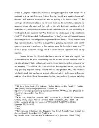 29
liberals in Congress voted to slash America’s intelligence operations by $6 billion.”101 It
continued to argue that those were “cuts so deep they would have weakened America’s
defenses. And weakness attracts those who are waiting to do America harm.”102 The
campaign advertisement reflected the views of Bush and his supporters, especially the
neoconservatives who perceived their role as the sole legitimate guardians of U.S.
national security. One of the scarecrows the Bush administration has used successfully is
Condoleezza Rice’s argument that “We don’t want the smoking gun to be a mushroom
cloud.”103 Wolf Blitzer asked Condoleezza Rice, “Is Iraq’s regime of President Saddam
Hussein right now a clear and present danger to the United States?”104 The response from
Rice was unmistakably clear: “It is a danger that is gathering momentum, and it simply
makes no sense to wait any longer to do something about the threat that is posed here.”105
It was a perfect scarecrow strategy, meant to disarm the war opponents ahead of any
argument.
Senator Edward M. Kennedy (D-Mass.) was one of those who argued, “the
administration has not made a convincing case that we face such an imminent threat to
our national security that a unilateral, pre-emptive American strike and an immediate war
are necessary.”106 A shadow of a doubt about the Bush approach to war, especially in
Iraq, gradually began to emerge. Towards the end of September 2002, “the debate on
whether to attack Iraq was heating up amid a flurry of activity in Congress and pointed
criticism of the White House from respected military men and top Democrats, including
101 H. Kurtz, In Ad Battle, GOP Unleashes Wolves, Democrats Use Ostrich, 23 October
2004 [online] www.washingtonpost.com. Available at:
http://www.washingtonpost.com/wp-dyn/articles/A55518-2004Oct22.html [Accessed 21
Feb. 2016]. [Accessed 21 Feb. 2016].
102 Ibid,
103 CNN.com - Transcripts. Interview With Condoleezza Rice; Pataki Talks About 9-11;
Graham, Shelby Discuss War on Terrorism Aired September 8, 2002 - 12:00 ET
[online] Available at: http://www.cnn.com/TRANSCRIPTS/0209/08/le.00.html
[Accessed 23 Feb. 2016].
104 Ibid,
105 Ibid,
106 R. Simon, and E. Schrader, Give Inspectors Time to Act, Kennedy Urges. [online] Los
Angeles Times 28 September 2002 Available at:
http://articles.latimes.com/2002/sep/28/nation/na-usiraq28 [Accessed 21 Feb. 2016].
 