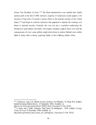 30
former Vice President Al Gore.”107 The Bush administrative was mindful that “public
opinion polls in the fall of 2002 showed a majority of Americans would support a US
invasion of Iraq only if it posed a serious threat to the national security of the United
States,”108 and began to cultivate narratives that appeared to indicate the existence of a
threat to national security. Certainly this was not just a resolution authorizing the
President to send soldiers into battle. All congress members ought to know very well the
consequences of a war: some soldiers might return home in caskets. Behind every soldier
killed in action, there is always a grieving family to bear a lifelong burden of loss.
107 J. Donovan, Iraq: U.S. Debate Focuses On How, Not Whether, To Wage War. [online]
RadioFreeEurope/RadioLiberty, 25 September 2002, Available at:
http://www.rferl.org/content/article/1100891.html [Accessed 21 Feb. 2016].
108 S. Zunes and J. Feffer, Feinstein: Bad Choice for Intelligence - FPIF. [online] Foreign
Policy In Focus 23 December 2008 Available at:
http://fpif.org/feinstein_bad_choice_for_intelligence/ [Accessed 21 Feb. 2016].
 