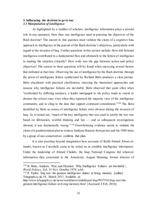31
3. Influencing the decision to go to war
3.1 Manipulation of intelligence
As highlighted by a number of scholars, intelligence information plays a pivotal
role in any operation. How then was intelligence used in pursuing the objectives of the
Bush doctrine? The answer to this question must validate the claim of a cognitive bias
approach to intelligence in the pursuit of the Bush doctrine’s objectives, particularly with
regard to the invasion of Iraq. Further questions in this section include: How did fictional
intelligence contributed to a fundamental flaw and ultimately to the failure of intelligence
in reading the situation critically? How wide was the gap between action and policy
objectives? The answer to these questions will be found when surveying several factors
that militated at that time. Observing the use of intelligence by the Bush doctrine through
the prism of intelligence failure synthesized by Richard Betts produces a clear picture.
Betts elucidated with practical clarification, stressing the theoretical approaches and
reasons why intelligence failures are inevitable. Betts observed that quite often when
“confronted by differing analyses, a leader mortgaged to his policy tends to resent or
dismiss the critical ones, even when they represent the majority view of the intelligence
community, and to cling to the data that support continued commitment.”109 The flaws
identified by Betts as causes of intelligence failure were obvious during the invasion of
Iraq. As it turned out, “much of the key intelligence that was used to justify the war was
based on fabrication, wishful thinking and lies — and as subsequent investigations
showed, it was dramatically wrong.”110 Overwhelming evidence seems to validate the
claim of a predetermined plan to remove Saddam Hussein from power and the 1998 letter
by a group of neo-conservatives confirms that plan.
It is also puzzling beyond imagination how accounts of Rafid Ahmed Alwan al-
Janabi, known as Curveball, came to be relied on as credible intelligence information.
Under the leadership of Ahmed Chalabi, the Iraqi National Congress fed whatever
information they concocted to the Americans. August Hanning, former director of
109 R. Betts, Analysis, War, and Decision: Why Intelligence Failures are Inevitable’,
World Politics, Vol. 31 No1, October 1978. p.64.
110 P. Taylor, Iraq war: the greatest intelligence failure in living memory. [online]
Telegraph.co.uk.18, March 2013. Available at:
http://www.telegraph.co.uk/news/worldnews/middleeast/iraq/9937516/Iraq-war-the-
greatest-intelligence-failure-in-living-memory.html [Accessed 8 Feb. 2016].
 
