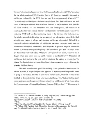 32
Germany’s foreign intelligence service, the Bundesnachrichtendienst (BND), “explained
that the administration of U.S. President George W. Bush was especially interested in
intelligence collected by the BND from an Iraqi defector codenamed ‘Curveball.’”111
Curveball fabricated intelligence information and claims that “Saddam Hussein had built
a fleet of biological weapons labs on wheels, in order to avoid detection from America
and other countries.”112 This information was then cherry-picked, not because of its
accuracy, but because it was an attractive justification for war that Saddam Hussein was
producing WMD and was busy concealing them. If the Germans who had questioned
Curveball expressed doubts about the accuracy of his information, why did the Bush
administration choose to rely on such dubious intelligence information? Richard Betts
cautioned again the politicization of intelligence and other cognitive biases that can
compromise intelligence information. What happened in pre-war Iraq was a desperate
attempt to politicize intelligence to justify a pre-determined goal. Sun Tzu offers useful
tips that still resonate well today: “When you know yourself and others, victory is not in
danger; when you know sky and earth, victory is inexhaustible.” 113 Utilization of
intelligence information is the best tool for attaining the victory to which Sun Tzu
alludes. The Bush administration used intelligence in a manner that supported its case for
removing Saddam Hussein.
The Bush administration spent 2002 building a case against Iraq both at home and
abroad. At home, it sought congressional approval to try to legitimize its planned action
of going to war in Iraq. In order to convince a hesitant world, the Bush administration
first had to demonstrate that it had solid support at home. Yet, “before the President's
campaign to convince Congress of the necessity of war with Iraq, the White House asked
the CIA to prepare a National Intelligence Estimate (NIE) on Iraq.”114 The request for
111 J. Fitsanakis, US misused our intel to justify Iraq War, says German ex-spy chief.
[online] intelNews.org. 29 August 2011. Available at:
http://intelnews.org/2011/08/29/01-805/ [Accessed 8 Feb. 2016].
112 Ibid,
113 Sun Tzu, The Art of War; Translated by Thomas Cleary; 1988, op cit. p.23.
114 J. Pfiffner, Did President Bush Mislead the Country in His Arguments for War with
Iraq? Presidential Studies Quarterly, (Vol. 34 No. 1, March 2004), p30
 
