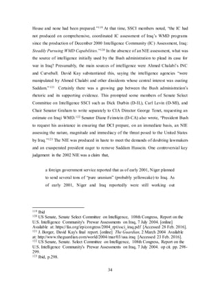 34
House and none had been prepared.”119 At that time, SSCI members noted, “the IC had
not produced on comprehensive, coordinated IC assessment of Iraq’s WMD programs
since the production of December 2000 Intelligence Community (IC) Assessment, Iraq:
Steadily Pursuing WMD Capabilities.”120 In the absence of an NIE assessment, what was
the source of intelligence initially used by the Bush administration to plead its case for
war in Iraq? Presumably, the main sources of intelligence were Ahmed Chalabi’s INC
and Curveball. David Kay substantiated this, saying the intelligence agencies “were
manipulated by Ahmed Chalabi and other dissidents whose central interest was ousting
Saddam.”121 Certainly there was a growing gap between the Bush administration’s
rhetoric and its supporting evidence. This prompted some members of Senate Select
Committee on Intelligence SSCI such as Dick Durbin (D-IL), Carl Levin (D-MI), and
Chair Senator Graham to write separately to CIA Director George Tenet, requesting an
estimate on Iraqi WMD.122 Senator Diane Feinstein (D-CA) also wrote, “President Bush
to request his assistance in ensuring that DCI prepare, on an immediate basis, an NIE
assessing the nature, magnitude and immediacy of the threat posed to the United States
by Iraq.”123 The NIE was produced in haste to meet the demands of doubting lawmakers
and an exasperated president eager to remove Saddam Hussein. One controversial key
judgement in the 2002 NIE was a claim that,
a foreign government service reported that as of early 2001, Niger planned
to send several tons of “pure uranium” (probably yellowcake) to Iraq. As
of early 2001, Niger and Iraq reportedly were still working out
119 Ibid
120 US Senate, Senate Select Committee on Intelligence, 108th Congress, Report on the
U.S. Intelligence Community's Prewar Assessments on Iraq, 7 July 2004. [online]
Available at: https://fas.org/irp/congress/2004_rpt/ssci_iraq.pdf [Accessed 28 Feb. 2016].
121 J. Borger, David Kay's final report. [online] The Guardian, 2 March 2004 Available
at: http://www.theguardian.com/world/2004/mar/03/usa.iraq [Accessed 23 Feb. 2016].
122 US Senate, Senate. Select Committee on Intelligence, 108th Congress, Report on the
U.S. Intelligence Community's Prewar Assessments on Iraq, 7 July 2004. op cit. pp. 298-
299.
123 Ibid, p.298.
 