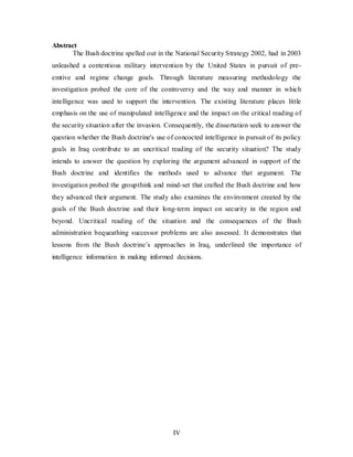 IV
Abstract
The Bush doctrine spelled out in the National Security Strategy 2002, had in 2003
unleashed a contentious military intervention by the United States in pursuit of pre-
emtive and regime change goals. Through literature measuring methodology the
investigation probed the core of the controversy and the way and manner in which
intelligence was used to support the intervention. The existing literature places little
emphasis on the use of manipulated intelligence and the impact on the critical reading of
the security situation after the invasion. Consequently, the dissertation seek to answer the
question whether the Bush doctrine's use of concocted intelligence in pursuit of its policy
goals in Iraq contribute to an uncritical reading of the security situation? The study
intends to answer the question by exploring the argument advanced in support of the
Bush doctrine and identifies the methods used to advance that argument. The
investigation probed the groupthink and mind-set that crafted the Bush doctrine and how
they advanced their argument. The study also examines the environment created by the
goals of the Bush doctrine and their long-term impact on security in the region and
beyond. Uncritical reading of the situation and the consequences of the Bush
administration bequeathing successor problems are also assessed. It demonstrates that
lessons from the Bush doctrine’s approaches in Iraq, underlined the importance of
intelligence information in making informed decisions.
 
