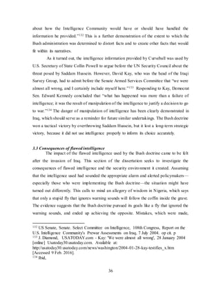36
about how the Intelligence Community would have or should have handled the
information he provided.”132 This is a further demonstration of the extent to which the
Bush administration was determined to distort facts and to create other facts that would
fit within its narratives.
As it turned out, the intelligence information provided by Curveball was used by
U.S. Secretary of State Collin Powell to argue before the UN Security Council about the
threat posed by Saddam Hussein. However, David Kay, who was the head of the Iraqi
Survey Group, had to admit before the Senate Armed Services Committee that “we were
almost all wrong, and I certainly include myself here.”133 Responding to Kay, Democrat
Sen. Edward Kennedy concluded that “what has happened was more than a failure of
intelligence; it was the result of manipulation of the intelligence to justify a decision to go
to war.”134 The danger of manipulation of intelligence has been clearly demonstrated in
Iraq, which should serve as a reminder for future similar undertakings. The Bush doctrine
won a tactical victory by overthrowing Saddam Hussein, but it lost a long-term strategic
victory, because it did not use intelligence properly to inform its choice accurately.
3.3 Consequences of flawed intelligence
The impact of the flawed intelligence used by the Bush doctrine came to be felt
after the invasion of Iraq. This section of the dissertation seeks to investigate the
consequences of flawed intelligence and the security environment it created. Assuming
that the intelligence used had sounded the appropriate alarm and alerted policymakers—
especially those who were implementing the Bush doctrine—the situation might have
turned out differently. This calls to mind an allegory of wisdom in Nigeria, which says
that only a stupid fly that ignores warning sounds will follow the coffin inside the grave.
The evidence suggests that the Bush doctrine pursued its goals like a fly that ignored the
warning sounds, and ended up achieving the opposite. Mistakes, which were made,
132 US Senate, Senate. Select Committee on Intelligence, 108th Congress, Report on the
U.S. Intelligence Community's Prewar Assessments on Iraq, 7 July 2004. op cit. p
133 J. Diamond, USATODAY.com - Kay: 'We were almost all wrong', 28 January 2004
[online] Usatoday30.usatoday.com. Available at:
http://usatoday30.usatoday.com/news/washington/2004-01-28-kay-testifies_x.htm
[Accessed 9 Feb. 2016].
134 Ibid,
 