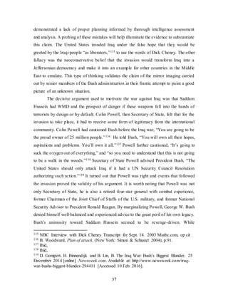 37
demonstrated a lack of proper planning informed by thorough intelligence assessment
and analysis. A probing of these mistakes will help illuminate the evidence to substantiate
this claim. The United States invaded Iraq under the false hope that they would be
greeted by the Iraqi people “as liberators,”135 to use the words of Dick Cheney. The other
fallacy was the neoconservative belief that the invasion would transform Iraq into a
Jeffersonian democracy and make it into an example for other countries in the Middle
East to emulate. This type of thinking validates the claim of the mirror imaging carried
out by senior members of the Bush administration in their frantic attempt to paint a good
picture of an unknown situation.
The decisive argument used to motivate the war against Iraq was that Saddam
Hussein had WMD and the prospect of danger if these weapons fell into the hands of
terrorists by design or by default. Colin Powell, then Secretary of State, felt that for the
invasion to take place, it had to receive some form of legitimacy from the international
community. Colin Powell had cautioned Bush before the Iraq war, “You are going to be
the proud owner of 25 million people.”136 He told Bush, “You will own all their hopes,
aspirations and problems. You’ll own it all.”137 Powell further cautioned, “It’s going to
suck the oxygen out of everything,” and “so you need to understand that this is not going
to be a walk in the woods.”138 Secretary of State Powell advised President Bush, “The
United States should only attack Iraq if it had a UN Security Council Resolution
authorizing such action.”139 It turned out that Powell was right and events that followed
the invasion proved the validity of his argument. It is worth noting that Powell was not
only Secretary of State, he is also a retired four-star general with combat experience,
former Chairman of the Joint Chief of Staffs of the U.S. military, and former National
Security Advisor to President Ronald Reagan. By marginalizing Powell, George W. Bush
denied himself well-balanced and experienced advice to the great peril of his own legacy.
Bush’s animosity toward Saddam Hussein seemed to be revenge-driven. While
135 NBC Interview with Dick Cheney Transcript for Sept. 14. 2003 Msnbc.com, op cit
136 B. Woodward, Plan of attack, (New York: Simon & Schuster 2004), p.91.
137 Ibid,
138 Ibid,
139 D. Gompert, H. Binnendijk and B. Lin, B. The Iraq War: Bush’s Biggest Blunder. 25
December 2014 [online] Newsweek.com. Available at: http://www.newsweek.com/iraq-
war-bushs-biggest-blunder-294411 [Accessed 10 Feb. 2016].
 