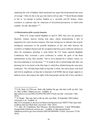 38
explaining the evils of Saddam, Bush mentioned one aspect that demonstrated that sense
of revenge: “After all, this is the guy who tried to kill my dad.”140 David Rennie alluded
to this as “an attempt to portray Saddam as a viscerally anti-US menace, whose
overthrow is a patriotic duty for Americans of all political persuasions, in which other
countries are only side-players.”141
3.4 Deterioration of the security situation
When U.S. troops entered Baghdad on April 9, 2003, they were not greeted as
liberators. Instead, massive looting took place, clearly demonstrating a lack of
preparation for a post-invasion situation. This mass looting was an indicator that no prior
intelligence assessment on the possible breakdown of law and order between the
overthrow of Saddam Hussein and the occupation had been given sufficient attention to
allow for contingency planning. A week before the U.S. troops captured Baghdad,
Condoleezza Rice convened a press conference to outline the goals of the Bush
administration in Iraq. Rice asserted, “Just as we've planned for a military victory, we
have been planning to win the peace.”142 It would be fair to acknowledge that there was
planning, but it was based on the false hope to which Rice alluded during the same press
conference: “We will help Iraqis build an Iraq that is whole, free and at peace with itself
and with its neighbours; an Iraq that is disarmed of all WMD; that no longer supports or
harbours terror; that respects the rights of the Iraqi people and the rule of law; and that is
140 G.W. Bush, In CNN.com - Bush calls Saddam 'the guy who tried to kill my dad' - Sep.
27, 2002. [online] Edition.cnn.com. Available at:
http://edition.cnn.com/2002/ALLPOLITICS/09/27/bush.war.talk/ [Accessed 1 Mar.
2016].
141 D. Rennie, That man tried to kill my dad, says Bush, 28 September 2002 [online]
Telegraph.co.uk. Available at:
http://www.telegraph.co.uk/news/worldnews/northamerica/usa/1408573/That-man-tried-
to-kill-my-dad-says-Bush.html [Accessed 1 Mar. 2016].
142 C. Rice, Dr. Condoleezza Rice Discusses Iraq Reconstruction, 4 April 2003[online]
Georgewbush-whitehouse.archives.gov. Available at: http://georgewbush-
whitehouse.archives.gov/news/releases/2003/04/20030404-12.html [Accessed 12 Feb.
2016].
 