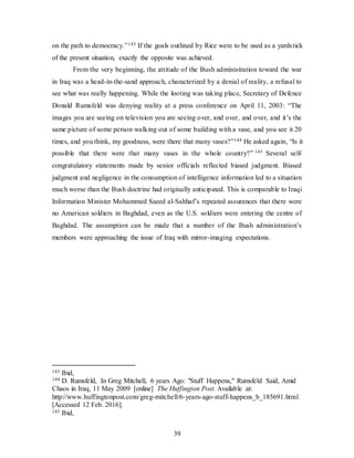 39
on the path to democracy.”143 If the goals outlined by Rice were to be used as a yardstick
of the present situation, exactly the opposite was achieved.
From the very beginning, the attitude of the Bush administration toward the war
in Iraq was a head-in-the-sand approach, characterized by a denial of reality, a refusal to
see what was really happening. While the looting was taking place, Secretary of Defence
Donald Rumsfeld was denying reality at a press conference on April 11, 2003: “The
images you are seeing on television you are seeing over, and over, and over, and it’s the
same picture of some person walking out of some building with a vase, and you see it 20
times, and you think, my goodness, were there that many vases?”144 He asked again, “Is it
possible that there were that many vases in the whole country?” 145 Several self-
congratulatory statements made by senior officials reflected biased judgment. Biased
judgment and negligence in the consumption of intelligence information led to a situation
much worse than the Bush doctrine had originally anticipated. This is comparable to Iraqi
Information Minister Mohammed Saeed al-Sahhaf’s repeated assurances that there were
no American soldiers in Baghdad, even as the U.S. soldiers were entering the centre of
Baghdad. The assumption can be made that a number of the Bush administration’s
members were approaching the issue of Iraq with mirror-imaging expectations.
143 Ibid,
144 D. Rumsfeld, In Greg Mitchell, 6 years Ago: "Stuff Happens," Rumsfeld Said, Amid
Chaos in Iraq, 11 May 2009 [online] The Huffington Post. Available at:
http://www.huffingtonpost.com/greg-mitchell/6-years-ago-stuff-happens_b_185691.html
[Accessed 12 Feb. 2016].
145 Ibid,
 