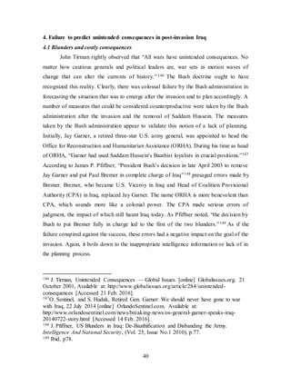 40
4. Failure to predict unintended consequences in post-invasion Iraq
4.1 Blunders and costly consequences
John Tirman rightly observed that “All wars have unintended consequences. No
matter how cautious generals and political leaders are, war sets in motion waves of
change that can alter the currents of history.” 146 The Bush doctrine ought to have
recognized this reality. Clearly, there was colossal failure by the Bush administration in
forecasting the situation that was to emerge after the invasion and to plan accordingly. A
number of measures that could be considered counterproductive were taken by the Bush
administration after the invasion and the removal of Saddam Hussein. The measures
taken by the Bush administration appear to validate this notion of a lack of planning.
Initially, Jay Garner, a retired three-star U.S. army general, was appointed to head the
Office for Reconstruction and Humanitarian Assistance (ORHA). During his time as head
of ORHA, “Garner had used Saddam Hussein's Baathist loyalists in crucial positions.”147
According to James P. Pfiffner, “President Bush’s decision in late April 2003 to remove
Jay Garner and put Paul Bremer in complete charge of Iraq”148 presaged errors made by
Bremer. Bremer, who became U.S. Viceroy in Iraq and Head of Coalition Provisional
Authority (CPA) in Iraq, replaced Jay Garner. The name ORHA is more benevolent than
CPA, which sounds more like a colonial power. The CPA made serious errors of
judgment, the impact of which still haunt Iraq today. As Pfiffner noted, “the decision by
Bush to put Bremer fully in charge led to the first of the two blunders.”149 As if the
failure conspired against the success, these errors had a negative impact on the goal of the
invasion. Again, it boils down to the inappropriate intelligence information or lack of in
the planning process.
146 J. Tirman, Unintended Consequences — Global Issues. [online] Globalissues.org. 21
October 2001, Available at: http://www.globalissues.org/article/284/unintended-
consequences [Accessed 21 Feb. 2016].
147O. Sentinel, and S. Hudak, Retired Gen. Garner: We should never have gone to war
with Iraq, 22 July 2014 [online] OrlandoSentinel.com. Available at:
http://www.orlandosentinel.com/news/breaking-news/os-general-garner-speaks-iraq-
20140722-story.html [Accessed 14 Feb. 2016].
148 J. Pfiffner, US Blunders in Iraq: De-Baathification and Disbanding the Army.
Intelligence And National Security, (Vol. 25, Issue No.1 2010), p.77.
149 Ibid, p78.
 