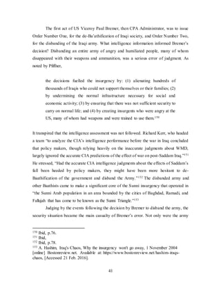 41
The first act of US Viceroy Paul Bremer, then CPA Administrator, was to issue
Order Number One, for the de-Ba’athification of Iraqi society, and Order Number Two,
for the disbanding of the Iraqi army. What intelligence information informed Bremer’s
decision? Disbanding an entire army of angry and humiliated people, many of whom
disappeared with their weapons and ammunition, was a serious error of judgment. As
noted by Pfiffner,
the decisions fuelled the insurgency by: (1) alienating hundreds of
thousands of Iraqis who could not support themselves or their families; (2)
by undermining the normal infrastructure necessary for social and
economic activity; (3) by ensuring that there was not sufficient security to
carry on normal life; and (4) by creating insurgents who were angry at the
US, many of whom had weapons and were trained to use them.150
It transpired that the intelligence assessment was not followed. Richard Kerr, who headed
a team “to analyze the CIA’s intelligence performance before the war in Iraq concluded
that policy makers, though relying heavily on the inaccurate judgments about WMD,
largely ignored the accurate CIA predictions of the effect of war on post-Saddam Iraq.”151
He stressed, “Had the accurate CIA intelligence judgments about the effects of Saddam’s
fall been heeded by policy makers, they might have been more hesitant to de-
Baathification of the government and disband the Army.”152 The disbanded army and
other Baathists came to make a significant core of the Sunni insurgency that operated in
“the Sunni Arab population in an area bounded by the cities of Baghdad, Ramadi, and
Fallujah that has come to be known as the Sunni Triangle.”153
Judging by the events following the decision by Bremer to disband the army, the
security situation became the main casualty of Bremer’s error. Not only were the army
150 Ibid, p.76.
151 Ibid,
152 Ibid, p.78.
153 A. Hashim, Iraq's Chaos, Why the insurgency won't go away, 1 November 2004
[online] Bostonreview.net. Available at: https://www.bostonreview.net/hashim-iraqs-
chaos, [Accessed 21 Feb. 2016].
 
