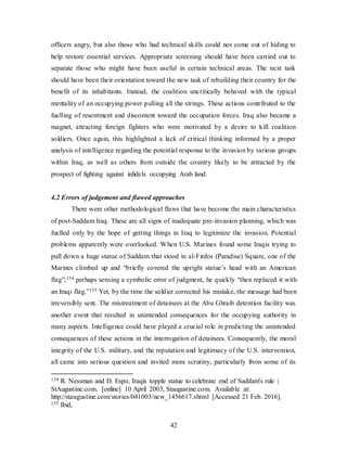 42
officers angry, but also those who had technical skills could not come out of hiding to
help restore essential services. Appropriate screening should have been carried out to
separate those who might have been useful in certain technical areas. The next task
should have been their orientation toward the new task of rebuilding their country for the
benefit of its inhabitants. Instead, the coalition uncritically behaved with the typical
mentality of an occupying power pulling all the strings. These actions contributed to the
fuelling of resentment and discontent toward the occupation forces. Iraq also became a
magnet, attracting foreign fighters who were motivated by a desire to kill coalition
soldiers. Once again, this highlighted a lack of critical thinking informed by a proper
analysis of intelligence regarding the potential response to the invasion by various groups
within Iraq, as well as others from outside the country likely to be attracted by the
prospect of fighting against infidels occupying Arab land.
4.2 Errors of judgement and flawed approaches
There were other methodological flaws that have become the main characteristics
of post-Saddam Iraq. These are all signs of inadequate pre-invasion planning, which was
fuelled only by the hope of getting things in Iraq to legitimize the invasion. Potential
problems apparently were overlooked. When U.S. Marines found some Iraqis trying to
pull down a huge statue of Saddam that stood in al-Firdos (Paradise) Square, one of the
Marines climbed up and “briefly covered the upright statue’s head with an American
flag”;154 perhaps sensing a symbolic error of judgment, he quickly “then replaced it with
an Iraqi flag.”155 Yet, by the time the soldier corrected his mistake, the message had been
irreversibly sent. The mistreatment of detainees at the Abu Ghraib detention facility was
another event that resulted in unintended consequences for the occupying authority in
many aspects. Intelligence could have played a crucial role in predicting the unintended
consequences of these actions in the interrogation of detainees. Consequently, the moral
integrity of the U.S. military, and the reputation and legitimacy of the U.S. intervention,
all came into serious question and invited more scrutiny, particularly from some of its
154 R. Nessman and D. Espo, Iraqis topple statue to celebrate end of Saddam's rule |
StAugustine.com. [online] 10 April 2003, Staugustine.com. Available at:
http://staugustine.com/stories/041003/new_1456617.shtml [Accessed 21 Feb. 2016].
155 Ibid,
 